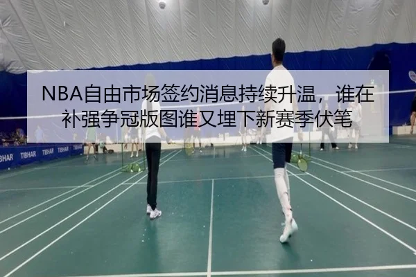NBA自由市场签约消息持续升温，谁在补强争冠版图谁又埋下新赛季伏笔
